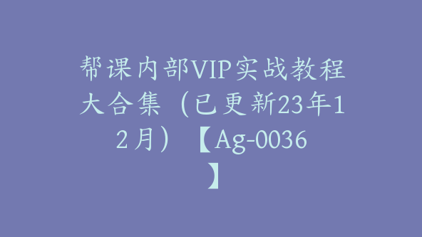 帮课内部VIP实战教程大合集（已更新23年12月）【Ag-0036】