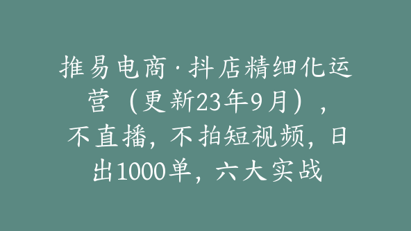 推易电商·抖店精细化运营（更新23年9月），不直播，不拍短视频，日出1000单，六大实战篇【Bc-0007】