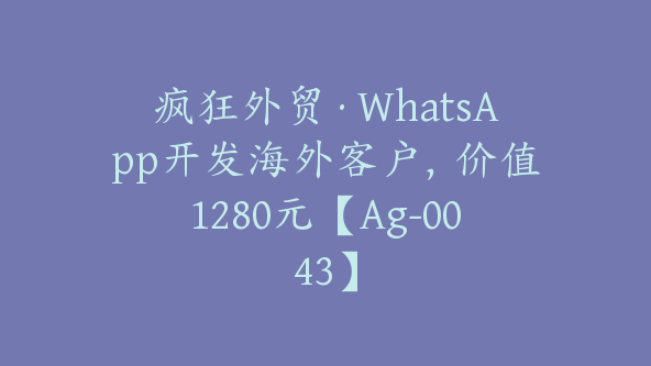 疯狂外贸·WhatsApp开发海外客户，价值1280元【Ag-0043】