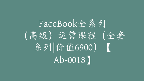 FaceBook全系列（高级）运营课程（全套系列|价值6900）【Ab-0018】