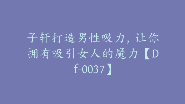 子轩打造男性吸力，让你拥有吸引女人的魔力【Df-0037】