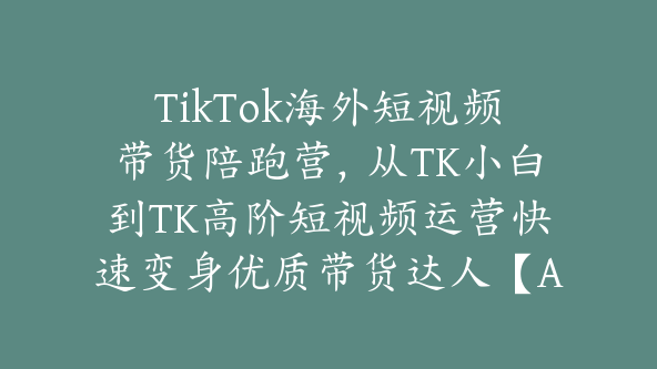 TikTok海外短视频带货陪跑营，从TK小白到TK高阶短视频运营快速变身优质带货达人【Ad-0014】