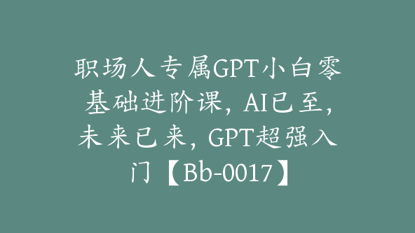 职场人专属GPT小白零基础进阶课，AI已至，未来已来，GPT超强入门【Bb-0017】