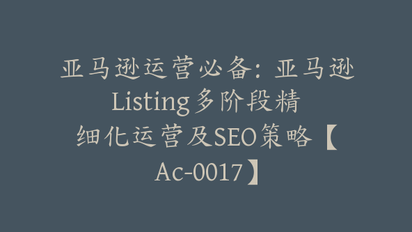 亚马逊运营必备：亚马逊Listing多阶段精细化运营及SEO策略【Ac-0017】