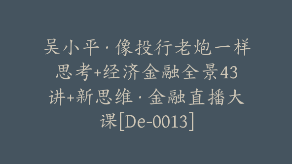 吴小平·像投行老炮一样思考+经济金融全景43讲+新思维·金融直播大课[De-0013]