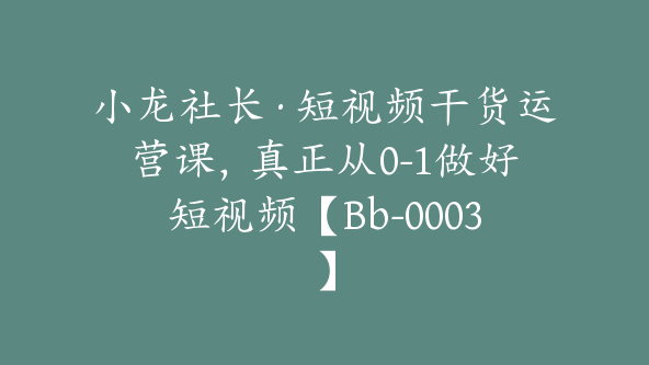 小龙社长·短视频干货运营课，真正从0-1做好短视频【Bb-0003】