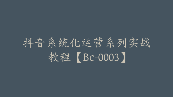 抖音系统化运营系列实战教程【Bc-0003】