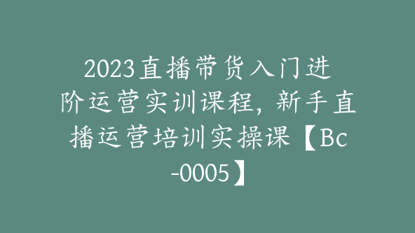 2023直播带货入门进阶运营实训课程，新手直播运营培训实操课【Bc-0005】