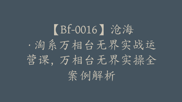 【Bf-0016】沧海·淘系万相台无界实战运营课，万相台无界实操全案例解析