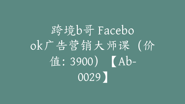 跨境b哥 Facebook广告营销大师课（价值：3900）【Ab-0029】