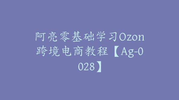 阿亮零基础学习Ozon跨境电商教程【Ag-0028】