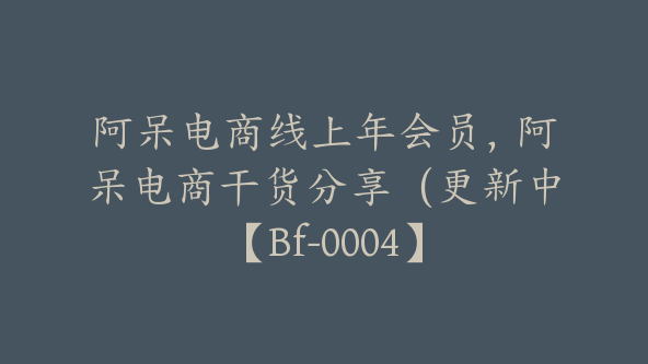 阿呆电商线上年会员，阿呆电商干货分享（更新中【Bf-0004】