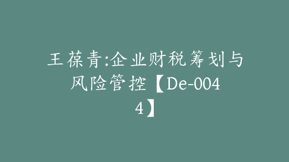 王葆青:企业财税筹划与风险管控【De-0044】