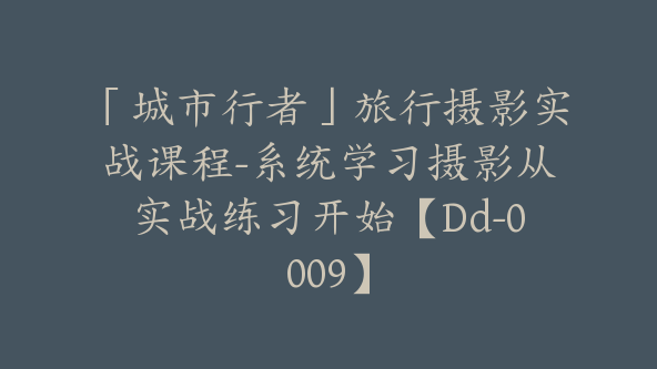 「城市行者」旅行摄影实战课程-系统学习摄影从实战练习开始【Dd-0009】