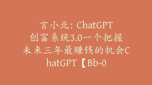 言小北：ChatGPT创富系统3.0一个把握未来三年最赚钱的机会ChatGPT【Bb-0019】