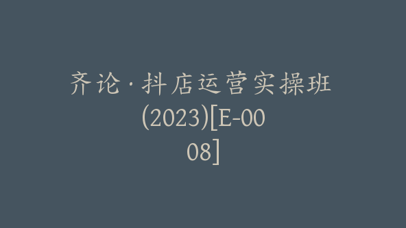 齐论·抖店运营实操班 (2023)[E-0008]