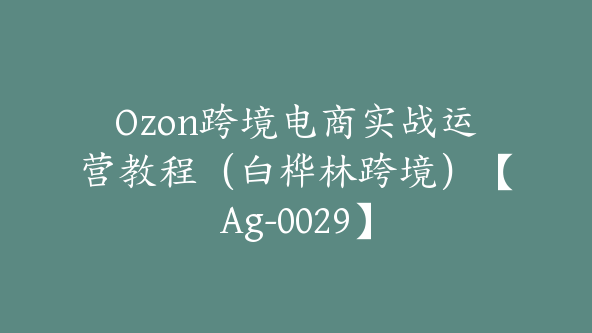 Ozon跨境电商实战运营教程（白桦林跨境）【Ag-0029】