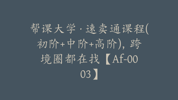 帮课大学·速卖通课程(初阶+中阶+高阶)，跨境圈都在找【Af-0003】