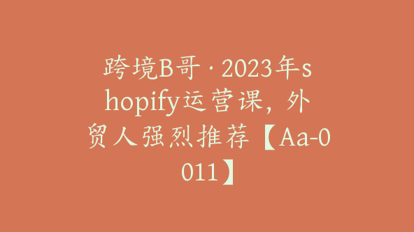 跨境B哥·2023年shopify运营课，外贸人强烈推荐【Aa-0011】