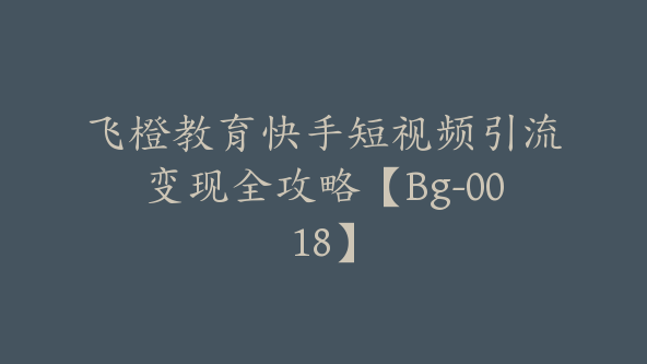 飞橙教育快手短视频引流变现全攻略【Bg-0018】