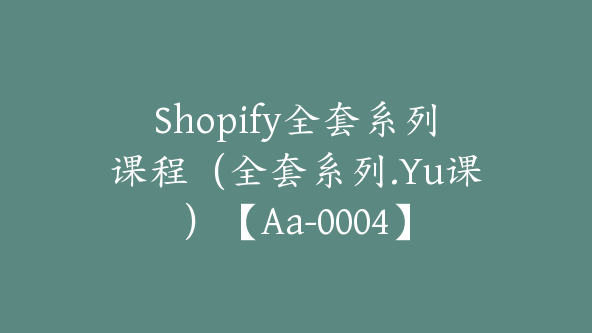 Shopify全套系列课程（全套系列.Yu课）【Aa-0004】