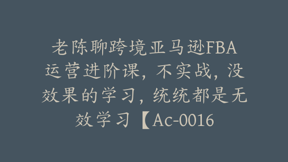 老陈聊跨境亚马逊FBA运营进阶课，不实战，没效果的学习，统统都是无效学习【Ac-0016】