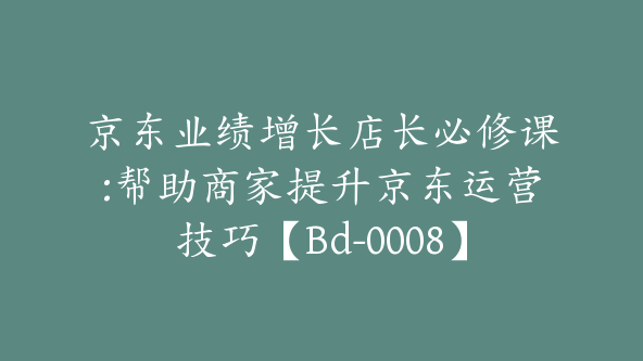 京东业绩增长店长必修课:帮助商家提升京东运营技巧【Bd-0008】