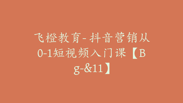 飞橙教育- 抖音营销从0-1短视频入门课【Bg-&11】