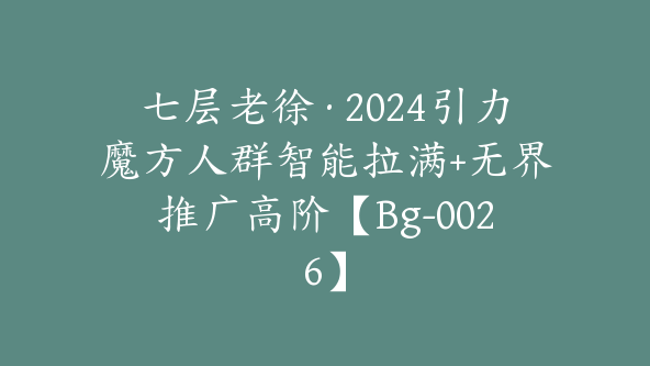 七层老徐·2024引力魔方人群智能拉满+无界推广高阶【Bg-0026】