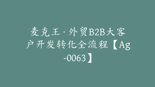 麦克王·外贸B2B大客户开发转化全流程【Ag-0063】