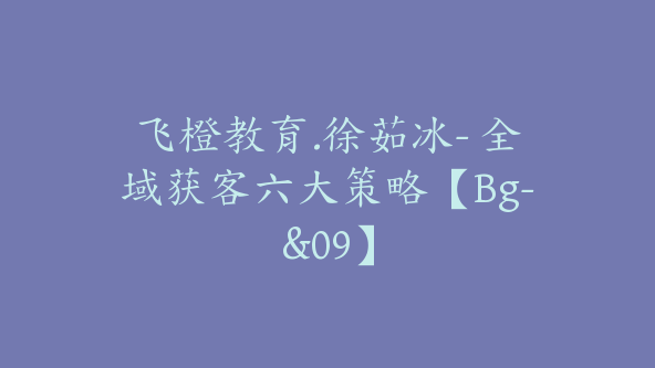 飞橙教育.徐茹冰- 全域获客六大策略【Bg-&09】