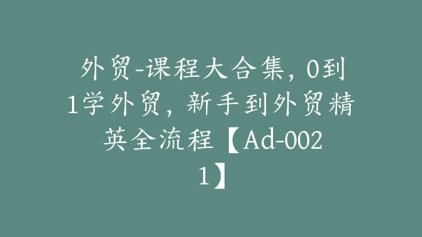 外贸-课程大合集，0到1学外贸，新手到外贸精英全流程【Ad-0021】