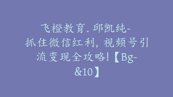 飞橙教育. 邱凯纯- 抓住微信红利，视频号引流变现全攻略!【Bg-&10】