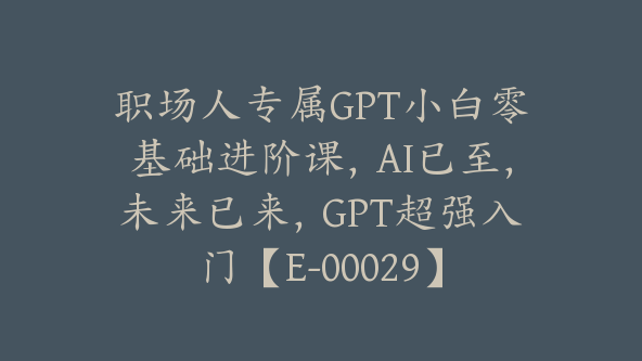 职场人专属GPT小白零基础进阶课，AI已至，未来已来，GPT超强入门【E-00029】