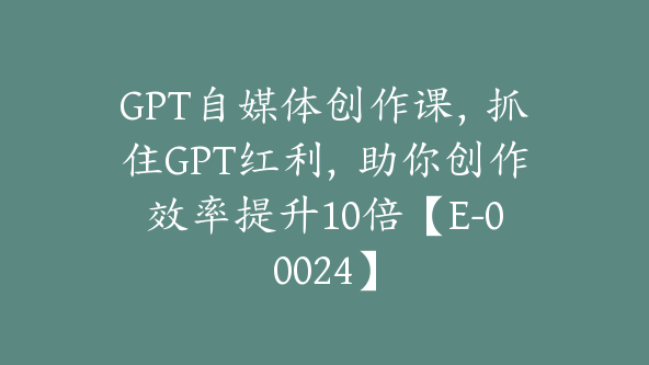 GPT自媒体创作课，抓住GPT红利，助你创作效率提升10倍【E-00024】