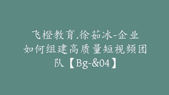 飞橙教育.徐茹冰-企业如何组建高质量短视频团队【Bg-&04】