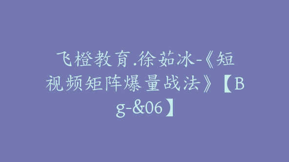 飞橙教育.徐茹冰-《短视频矩阵爆量战法》【Bg-&06】