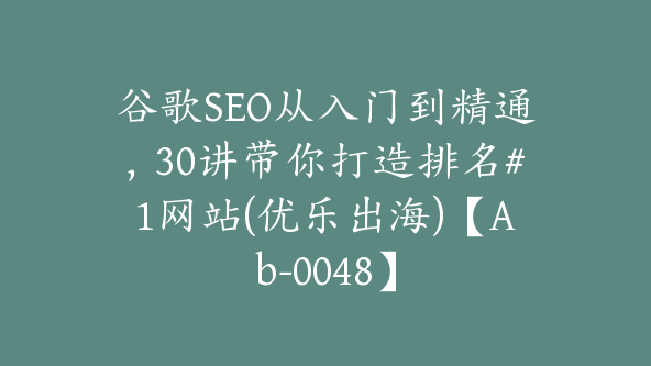 谷歌SEO从入门到精通，30讲带你打造排名#1网站(优乐出海)【Ab-0048】