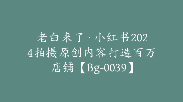 老白来了·小红书2024拍摄原创内容打造百万店铺【Bg-0039】