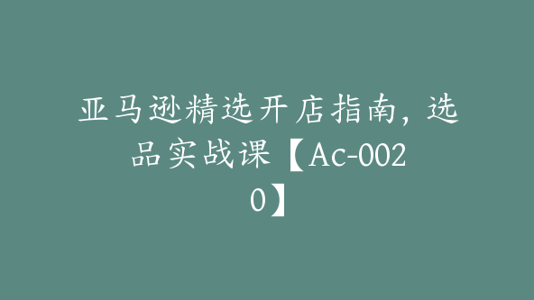 亚马逊精选开店指南，选品实战课【Ac-0020】