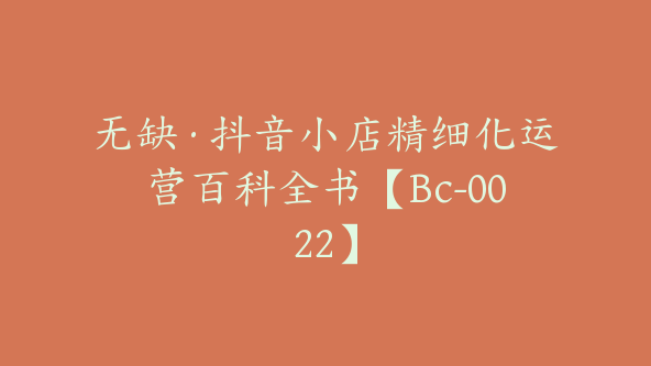 无缺·抖音小店精细化运营百科全书【Bc-0022】