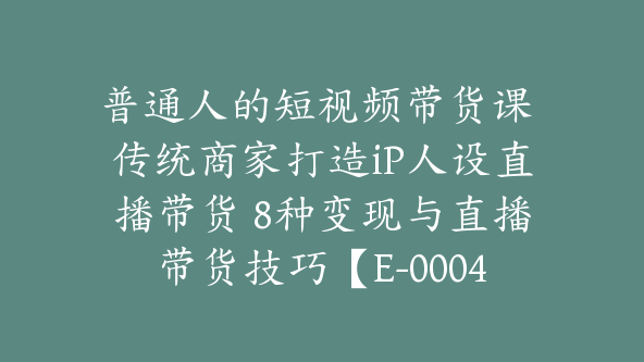 普通人的短视频带货课 传统商家打造iP人设直播带货 8种变现与直播带货技巧【E-00048】