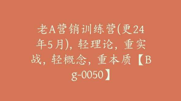 老A营销训练营(更24年5月)，轻理论，重实战，轻概念，重本质【Bg-0050】