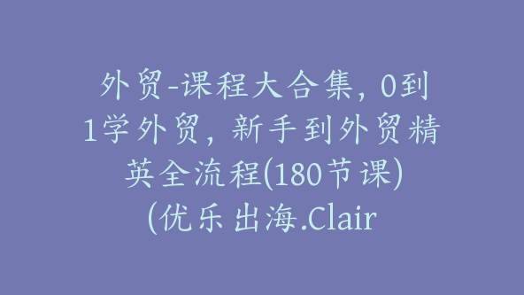 外贸-课程大合集，0到1学外贸，新手到外贸精英全流程(180节课)(优乐出海.Claire)【Ag-0087】