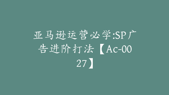 亚马逊运营必学:SP广告进阶打法【Ac-0027】