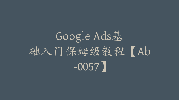 Google Ads基础入门保姆级教程【Ab-0057】