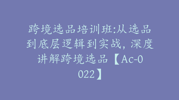 跨境选品培训班:从选品到底层逻辑到实战，深度讲解跨境选品【Ac-0022】