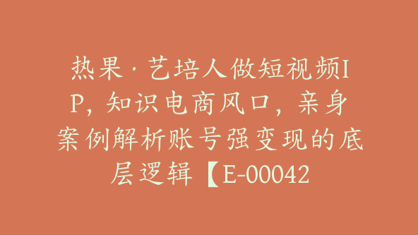 热果·艺培人做短视频IP，知识电商风口，亲身案例解析账号强变现的底层逻辑【E-00042】