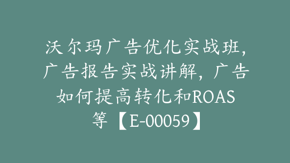 沃尔玛广告优化实战班，广告报告实战讲解，广告如何提高转化和ROAS等【E-00059】