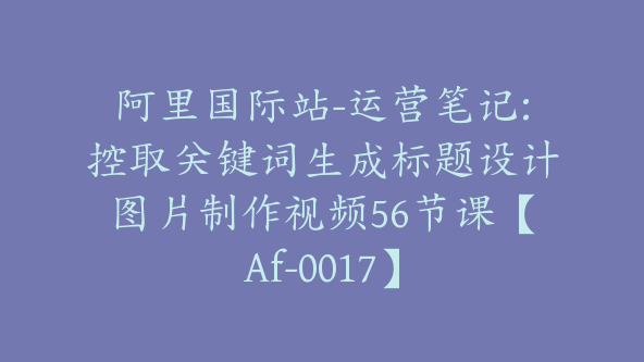 阿里国际站-运营笔记:控取关键词生成标题设计图片制作视频56节课【Af-0017】